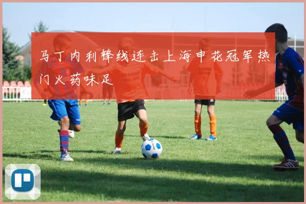 马丁内利锋线连击上海申花冠军热门火药味足