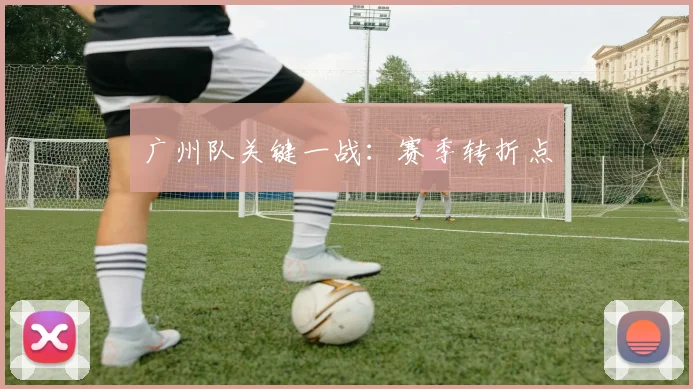 广州队关键一战：赛季转折点