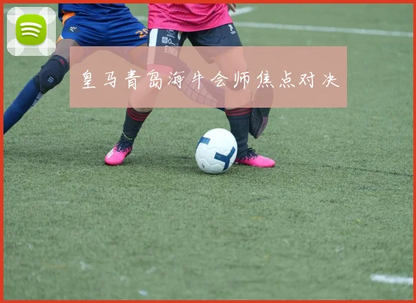 皇马青岛海牛会师焦点对决