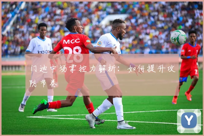 门迪中场掌控力解析：如何提升攻防节奏