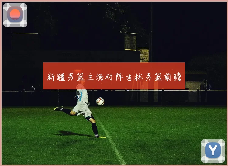 新疆男篮主场对阵吉林男篮前瞻