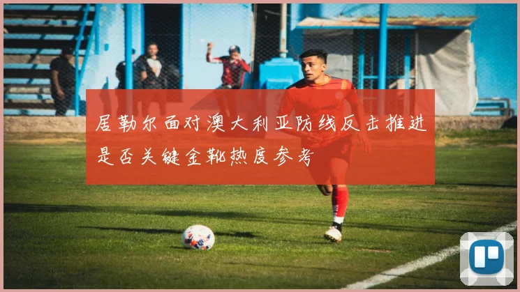 居勒尔面对澳大利亚防线反击推进是否关键金靴热度参考