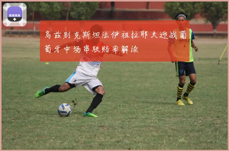 乌兹别克斯坦法伊祖拉耶夫迎战葡萄牙中场串联赔率解读
