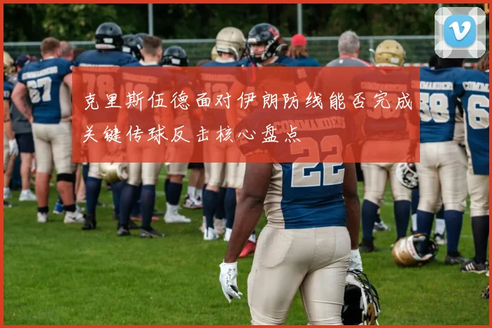 克里斯伍德面对伊朗防线能否完成关键传球反击核心盘点