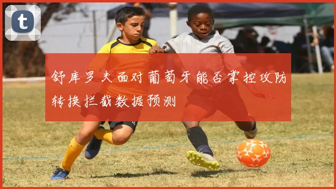 舒库罗夫面对葡萄牙能否掌控攻防转换拦截数据预测