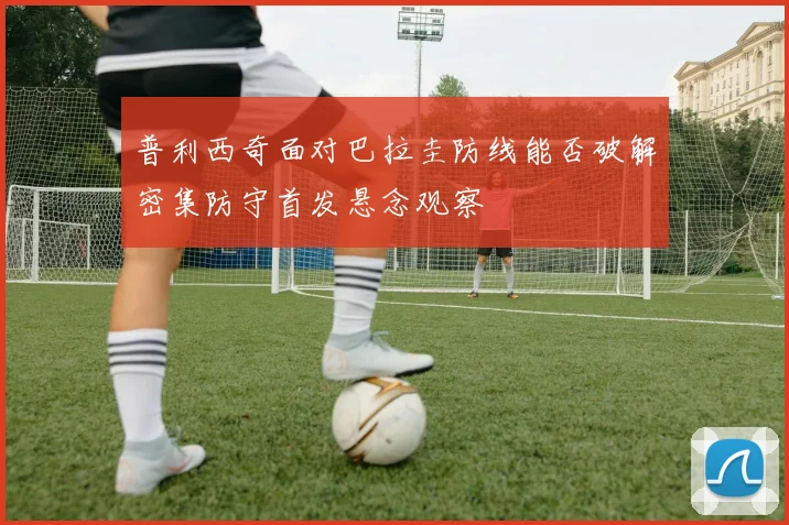 普利西奇面对巴拉圭防线能否破解密集防守首发悬念观察