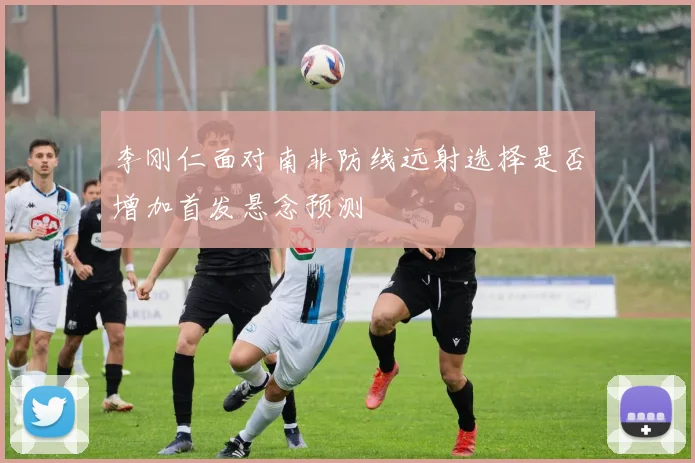 李刚仁面对南非防线远射选择是否增加首发悬念预测
