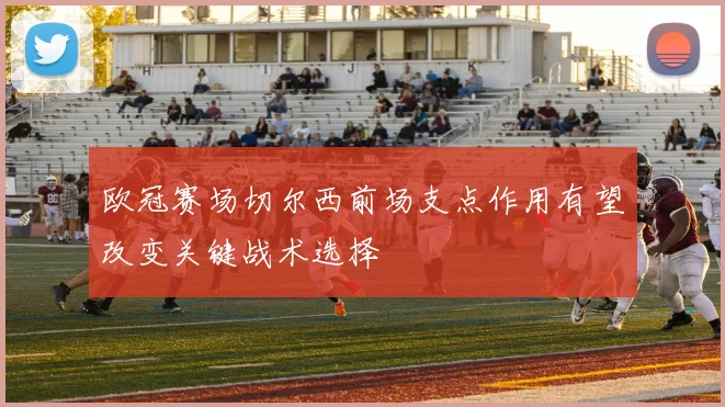 欧冠赛场切尔西前场支点作用有望改变关键战术选择