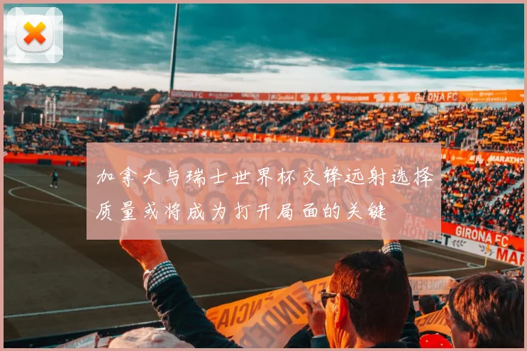 加拿大与瑞士世界杯交锋远射选择质量或将成为打开局面的关键