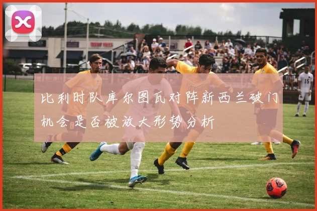 比利时队库尔图瓦对阵新西兰破门机会是否被放大形势分析