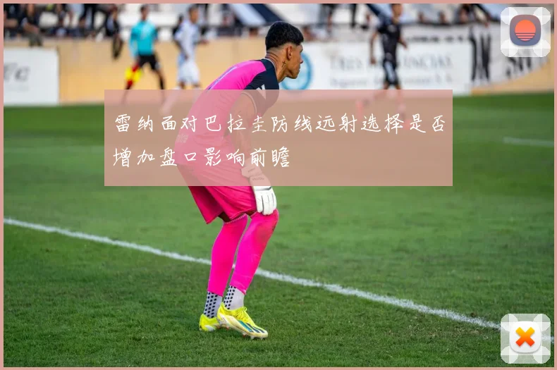 雷纳面对巴拉圭防线远射选择是否增加盘口影响前瞻