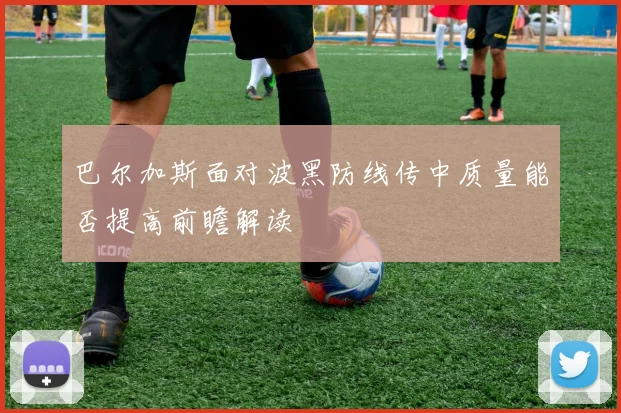 巴尔加斯面对波黑防线传中质量能否提高前瞻解读