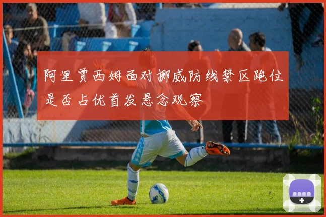 阿里贾西姆面对挪威防线禁区跑位是否占优首发悬念观察