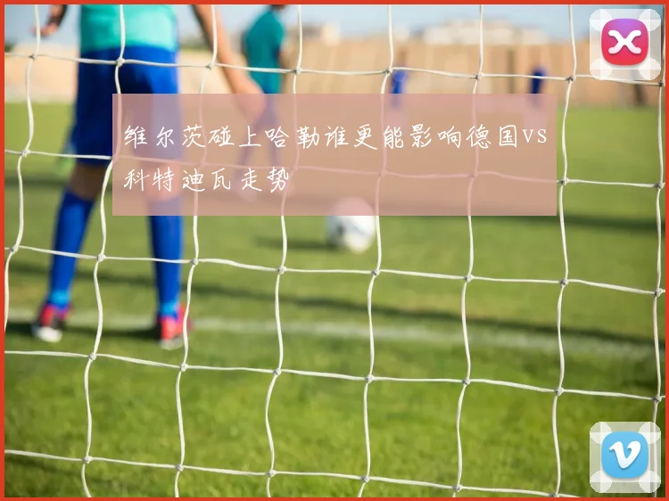 维尔茨碰上哈勒谁更能影响德国vs科特迪瓦走势