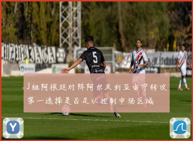 J组阿根廷对阵阿尔及利亚由守转攻第一选择是否足以控制中场区域