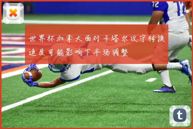 世界杯加拿大面对卡塔尔攻守转换速度可能影响下半场调整